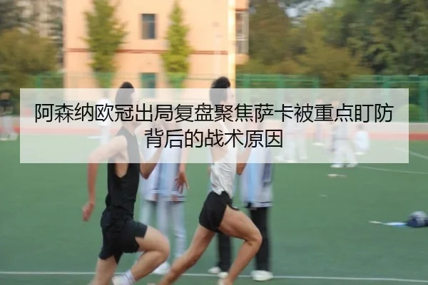 阿森纳欧冠出局复盘聚焦萨卡被重点盯防背后的战术原因
