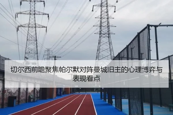 切尔西前瞻聚焦帕尔默对阵曼城旧主的心理博弈与表现看点