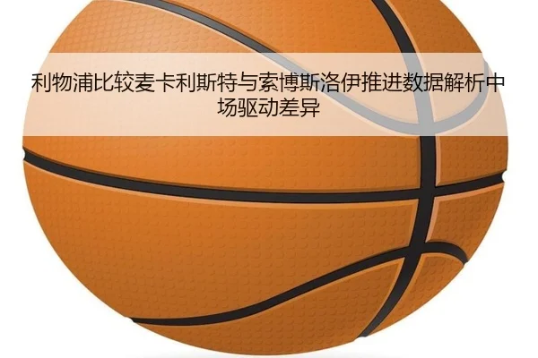 利物浦比较麦卡利斯特与索博斯洛伊推进数据解析中场驱动差异